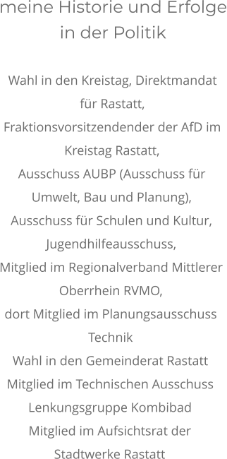 meine Historie und Erfolge in der Politik  Wahl in den Kreistag, Direktmandat für Rastatt,  Fraktionsvorsitzendender der AfD im Kreistag Rastatt, Ausschuss AUBP (Ausschuss für Umwelt, Bau und Planung),  Ausschuss für Schulen und Kultur, Jugendhilfeausschuss, Mitglied im Regionalverband Mittlerer Oberrhein RVMO,  dort Mitglied im Planungsausschuss Technik Wahl in den Gemeinderat Rastatt  Mitglied im Technischen Ausschuss Lenkungsgruppe Kombibad Mitglied im Aufsichtsrat der Stadtwerke Rastatt